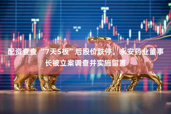配资查查 “7天5板”后股价跌停，永安药业董事长被立案调查并实施留置