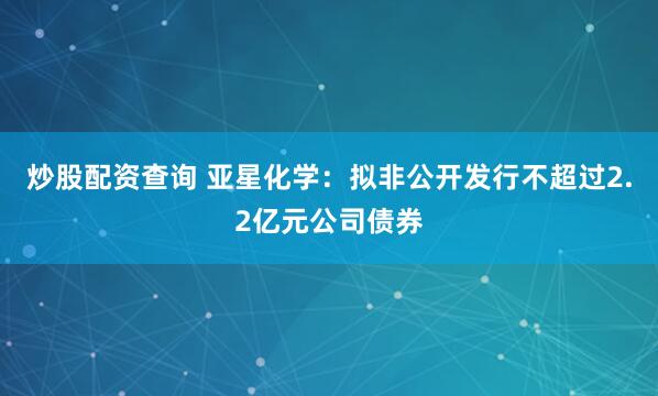 炒股配资查询 亚星化学：拟非公开发行不超过2.2亿元公司债券