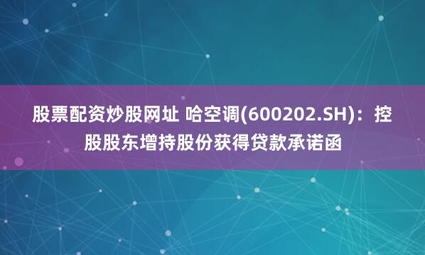股票配资炒股网址 哈空调(600202.SH)：控股股东增持股份获得贷款承诺函