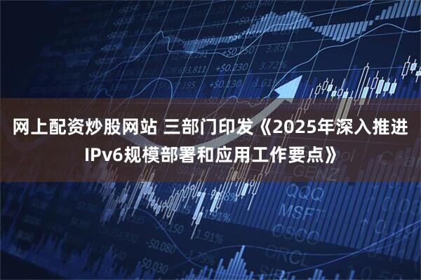 网上配资炒股网站 三部门印发《2025年深入推进IPv6规模部署和应用工作要点》
