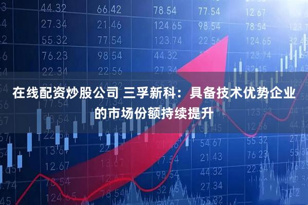 在线配资炒股公司 三孚新科：具备技术优势企业的市场份额持续提升