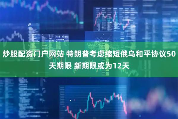 炒股配资门户网站 特朗普考虑缩短俄乌和平协议50天期限 新期限或为12天