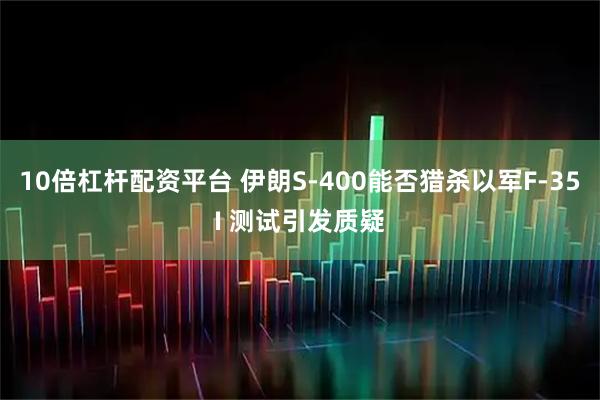 10倍杠杆配资平台 伊朗S-400能否猎杀以军F-35I 测试引发质疑