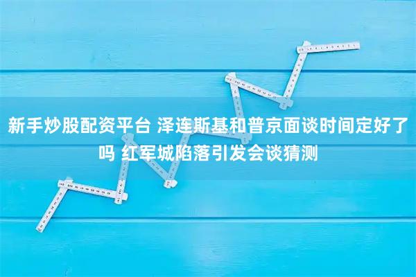 新手炒股配资平台 泽连斯基和普京面谈时间定好了吗 红军城陷落引发会谈猜测