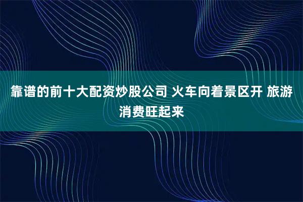 靠谱的前十大配资炒股公司 火车向着景区开 旅游消费旺起来