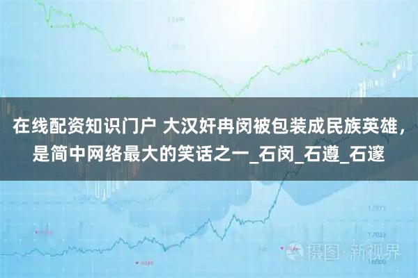 在线配资知识门户 大汉奸冉闵被包装成民族英雄，是简中网络最大的笑话之一_石闵_石遵_石邃