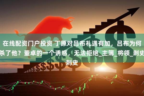在线配资门户投资 丁原对吕布礼遇有加，吕布为何杀了他？董卓的一个诱惑，无法拒绝_主簿_将领_刺史