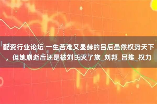 配资行业论坛 一生苦难又显赫的吕后虽然权势天下，但她崩逝后还是被刘氏灭了族_刘邦_吕雉_权力