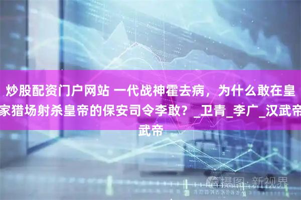 炒股配资门户网站 一代战神霍去病，为什么敢在皇家猎场射杀皇帝的保安司令李敢？_卫青_李广_汉武帝
