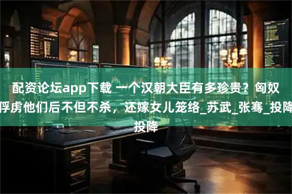 配资论坛app下载 一个汉朝大臣有多珍贵？匈奴俘虏他们后不但不杀，还嫁女儿笼络_苏武_张骞_投降