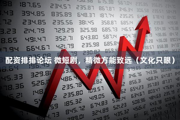 配资排排论坛 微短剧，精微方能致远（文化只眼）
