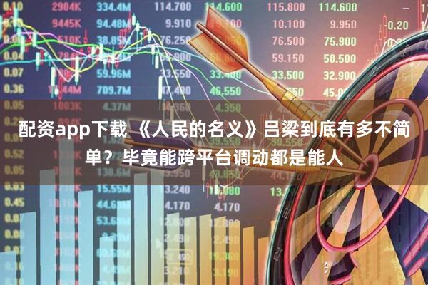 配资app下载 《人民的名义》吕梁到底有多不简单？毕竟能跨平台调动都是能人