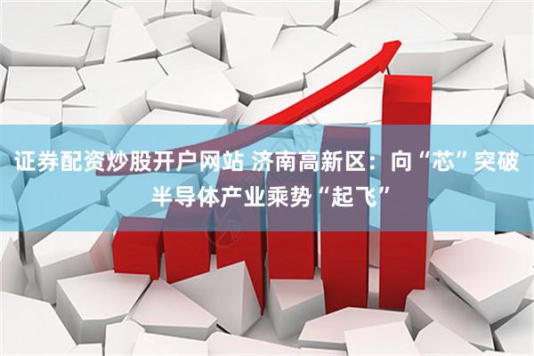 证券配资炒股开户网站 济南高新区：向“芯”突破 半导体产业乘势“起飞”