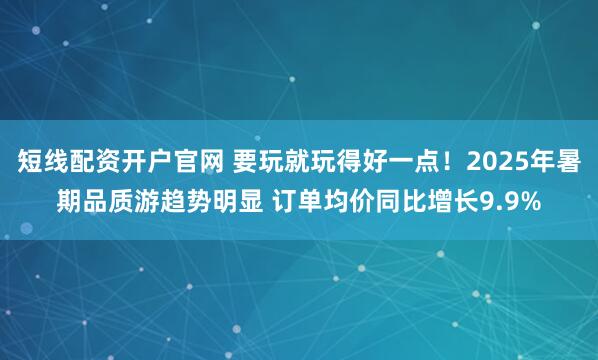 短线配资开户官网 要玩就玩得好一点！2025年暑期品质游趋势明显 订单均价同比增长9.9%