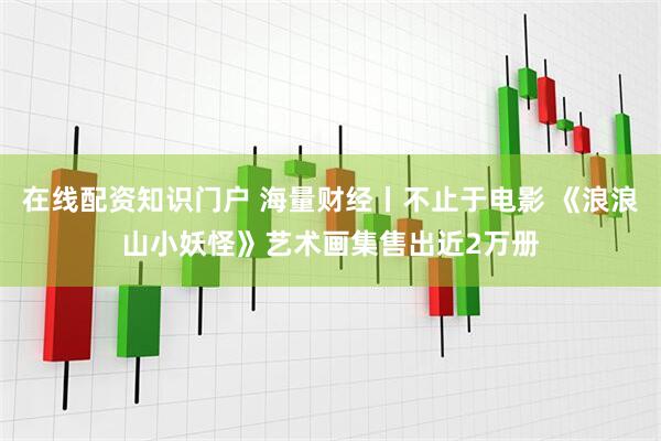 在线配资知识门户 海量财经丨不止于电影 《浪浪山小妖怪》艺术画集售出近2万册