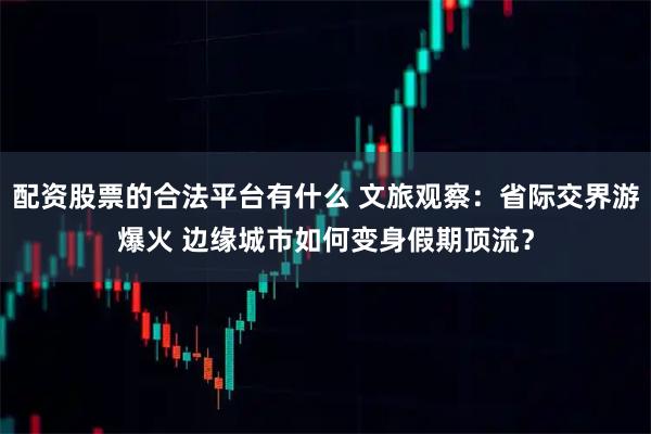 配资股票的合法平台有什么 文旅观察：省际交界游爆火 边缘城市如何变身假期顶流？