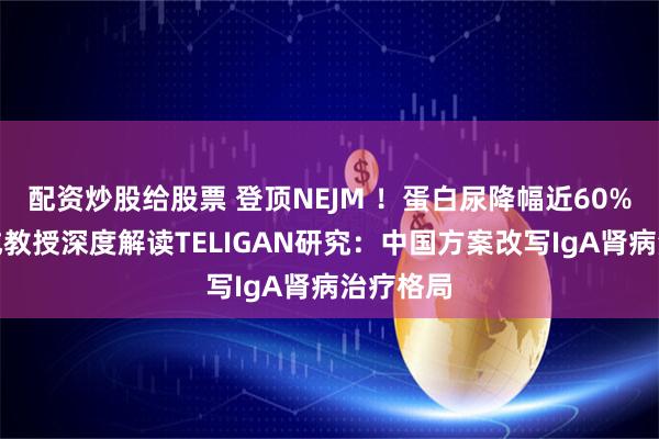 配资炒股给股票 登顶NEJM ！蛋白尿降幅近60%！吕继成教授深度解读TELIGAN研究：中国方案改写IgA肾病治疗格局